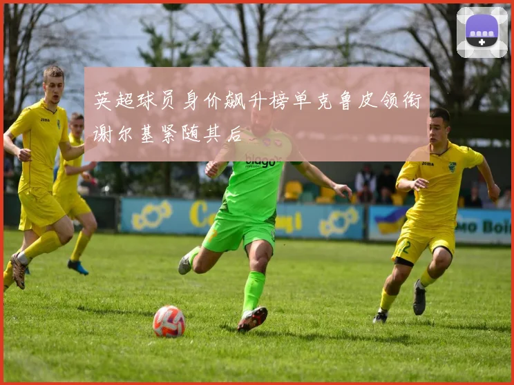 英超球员身价飙升榜单克鲁皮领衔谢尔基紧随其后