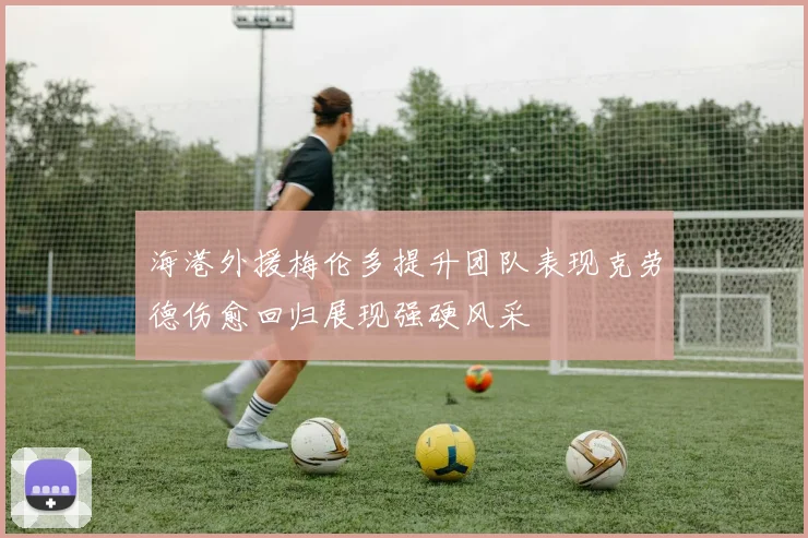 海港外援梅伦多提升团队表现克劳德伤愈回归展现强硬风采