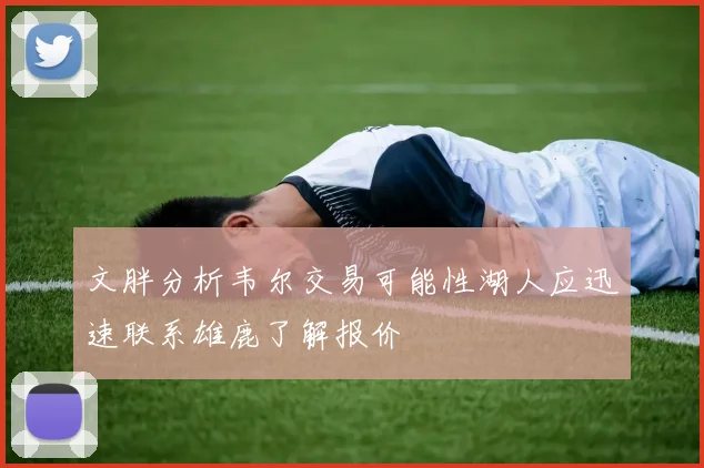 文胖分析韦尔交易可能性湖人应迅速联系雄鹿了解报价