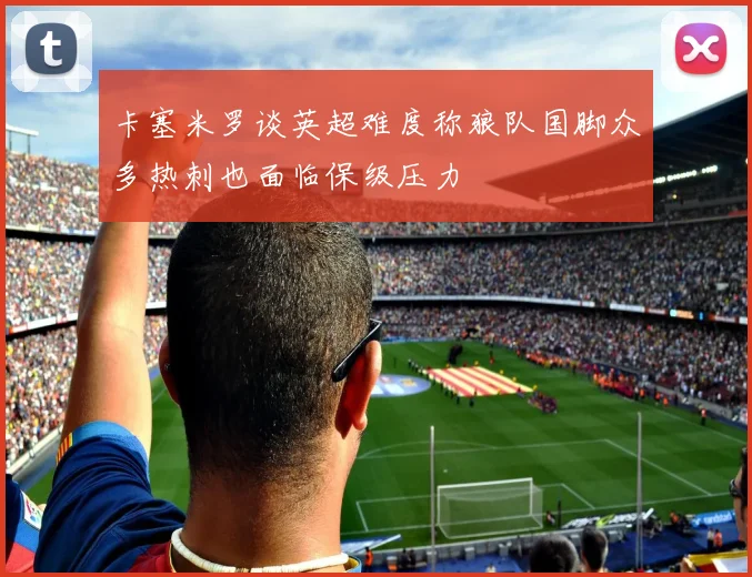 卡塞米罗谈英超难度称狼队国脚众多热刺也面临保级压力