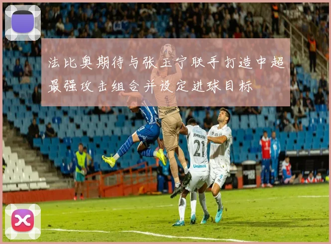 法比奥期待与张玉宁联手打造中超最强攻击组合并设定进球目标