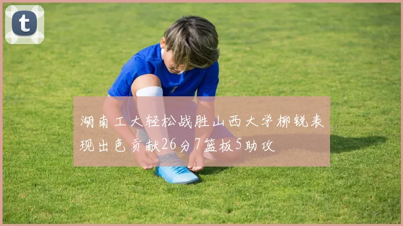 湖南工大轻松战胜山西大学柳锐表现出色贡献26分7篮板5助攻